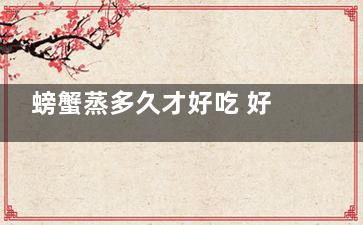 螃蟹蒸多久才好吃 好吃的螃蟹一般需要蒸多久(螃蟹蒸多久才好剥壳)